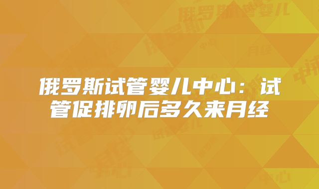俄罗斯试管婴儿中心：试管促排卵后多久来月经