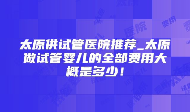 太原供试管医院推荐_太原做试管婴儿的全部费用大概是多少!