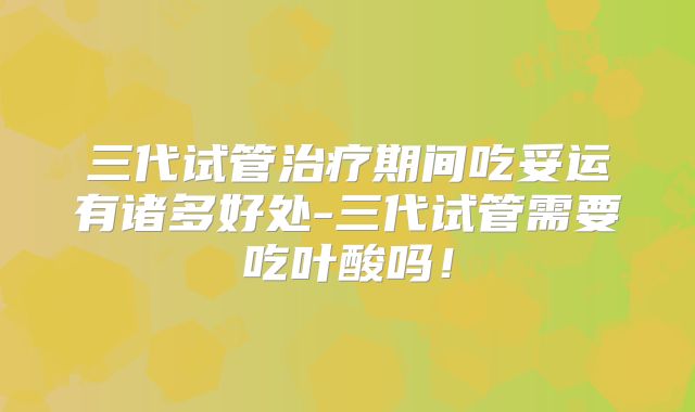 三代试管治疗期间吃妥运有诸多好处-三代试管需要吃叶酸吗！