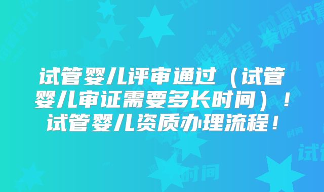 试管婴儿评审通过（试管婴儿审证需要多长时间）！试管婴儿资质办理流程！