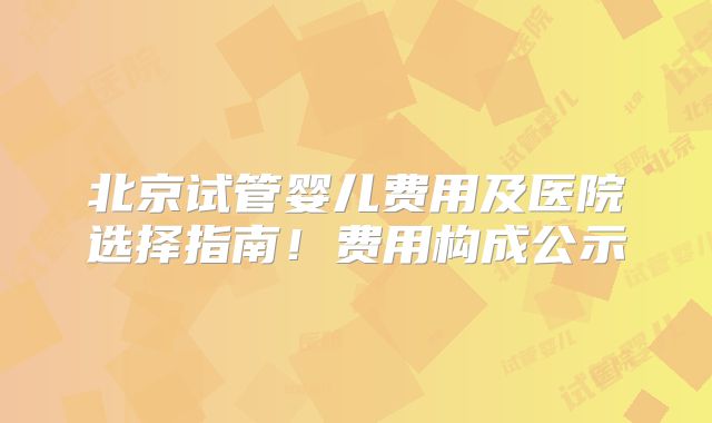 北京试管婴儿费用及医院选择指南！费用构成公示