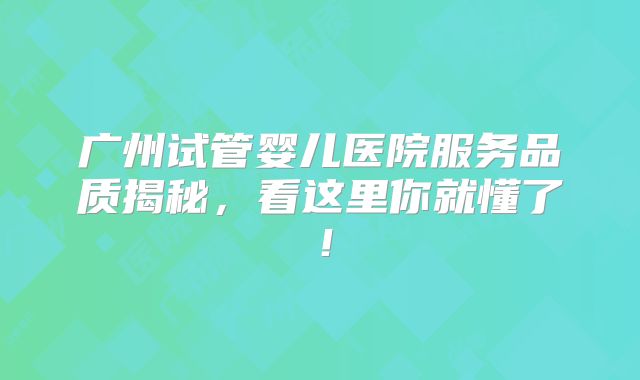 广州试管婴儿医院服务品质揭秘，看这里你就懂了！