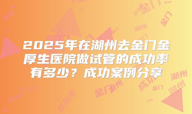 2025年在湖州去金门金厚生医院做试管的成功率有多少？成功案例分享