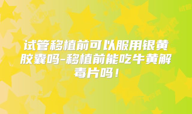 试管移植前可以服用银黄胶囊吗-移植前能吃牛黄解毒片吗！