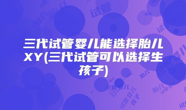三代试管婴儿能选择胎儿XY(三代试管可以选择生孩子)