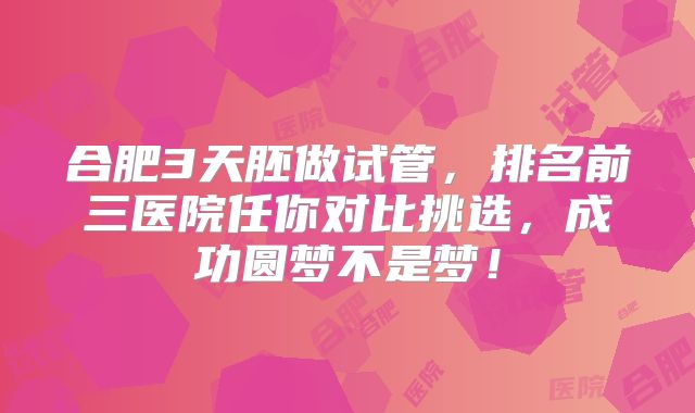 合肥3天胚做试管，排名前三医院任你对比挑选，成功圆梦不是梦！