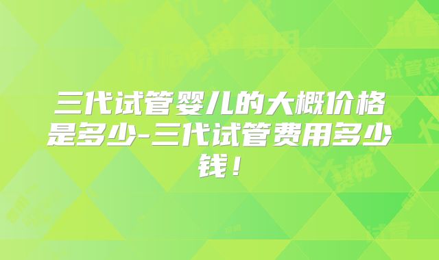 三代试管婴儿的大概价格是多少-三代试管费用多少钱！