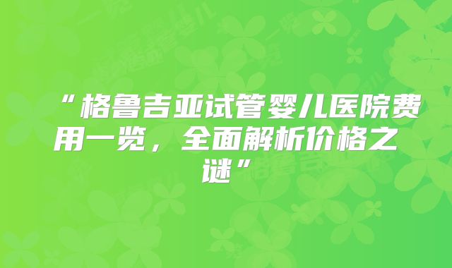 “格鲁吉亚试管婴儿医院费用一览,全面解析价格之谜”