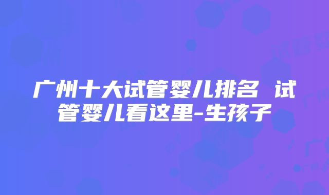 广州十大试管婴儿排名 试管婴儿看这里-生孩子