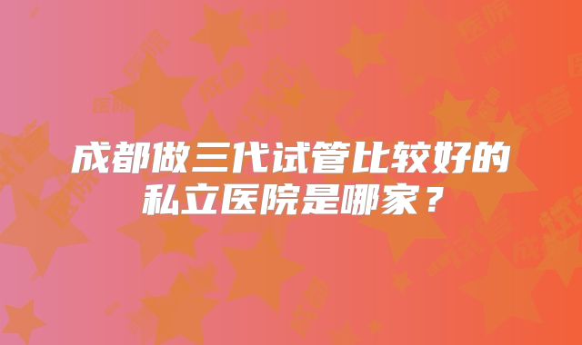 成都做三代试管比较好的私立医院是哪家？