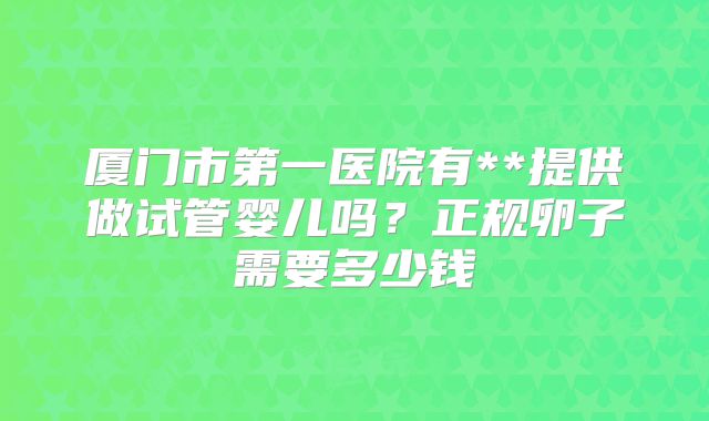 厦门市第一医院有**提供做试管婴儿吗？正规卵子需要多少钱