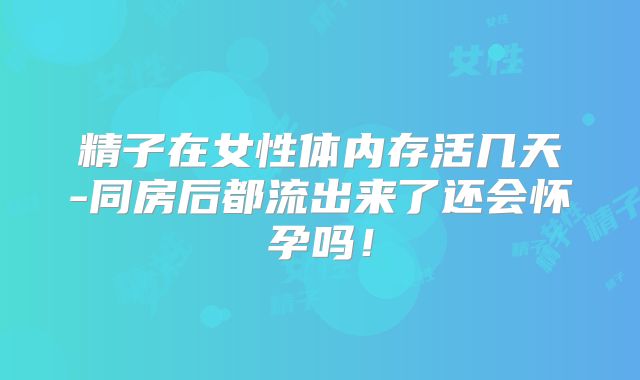 精子在女性体内存活几天-同房后都流出来了还会怀孕吗！