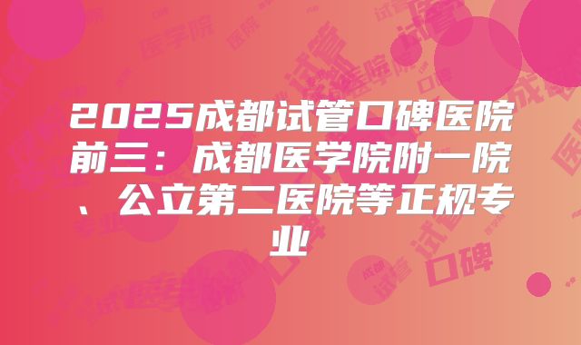 2025成都试管口碑医院前三:成都医学院附一院、公立第二医院等正规专业