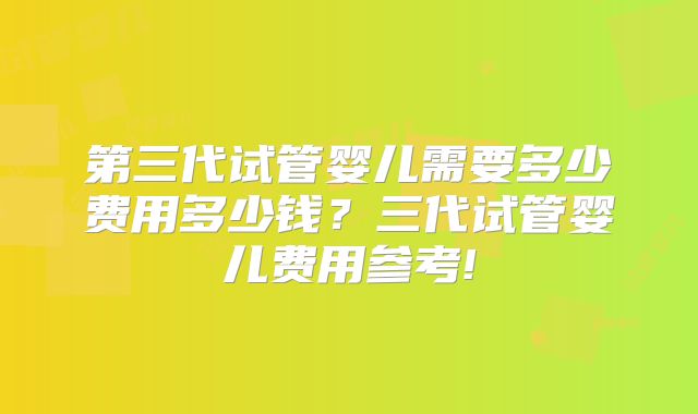第三代试管婴儿需要多少费用多少钱？三代试管婴儿费用参考!