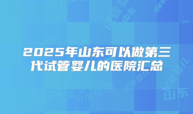 2025年山东可以做第三代试管婴儿的医院汇总