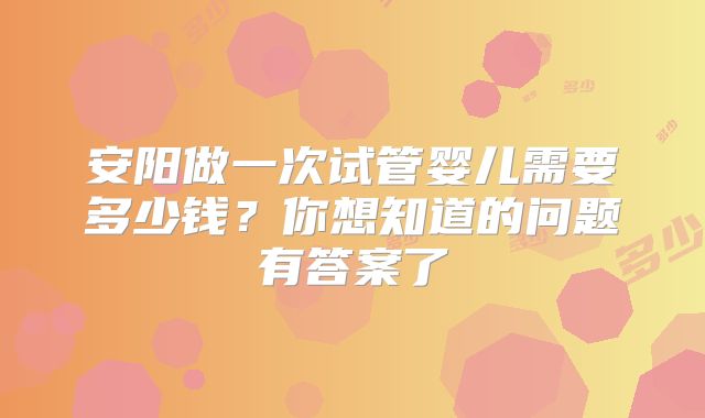 安阳做一次试管婴儿需要多少钱?你想知道的问题有答案了