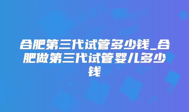 合肥第三代试管多少钱_合肥做第三代试管婴儿多少钱