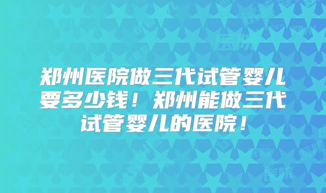 郑州医院做三代试管婴儿要多少钱！郑州能做三代试管婴儿的医院！
