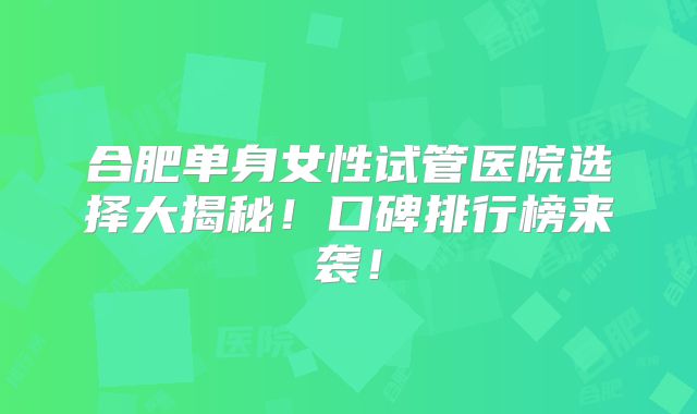 合肥单身女性试管医院选择大揭秘！口碑排行榜来袭！