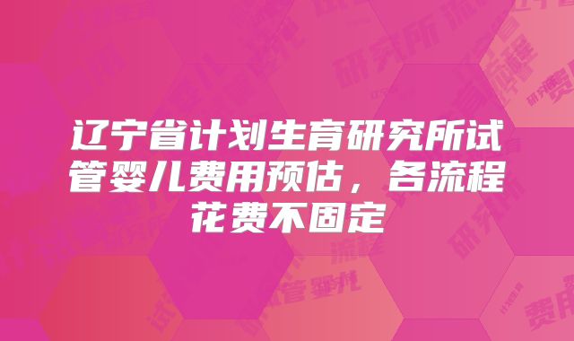 辽宁省计划生育研究所试管婴儿费用预估，各流程花费不固定