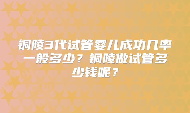 铜陵3代试管婴儿成功几率一般多少?铜陵做试管多少钱呢?