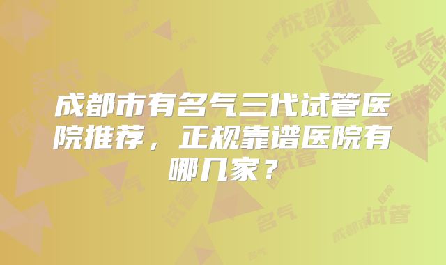 成都市有名气三代试管医院推荐,正规靠谱医院有哪几家?