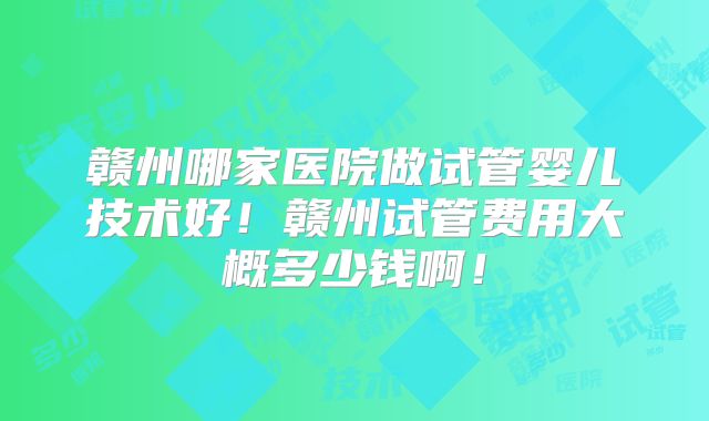 赣州哪家医院做试管婴儿技术好!赣州试管费用大概多少钱啊!