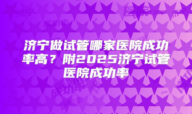 济宁做试管哪家医院成功率高？附2025济宁试管医院成功率