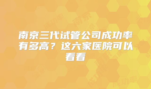 南京三代试管公司成功率有多高？这六家医院可以看看