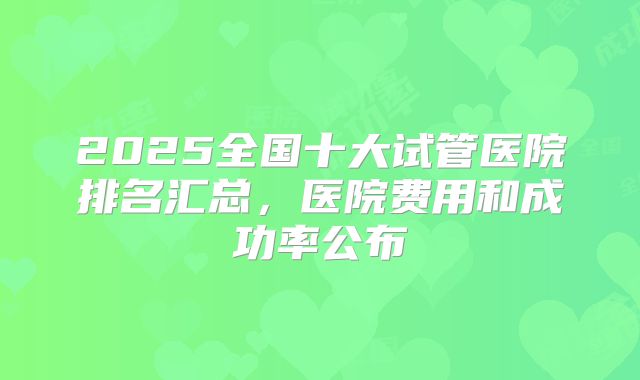 2025全国十大试管医院排名汇总，医院费用和成功率公布