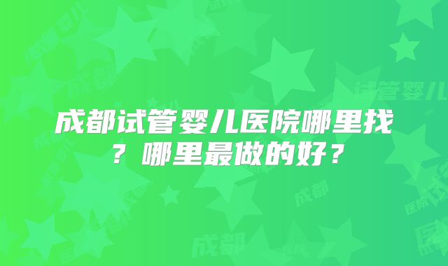 成都试管婴儿医院哪里找？哪里最做的好？