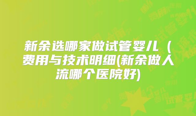 新余选哪家做试管婴儿（费用与技术明细(新余做人流哪个医院好)