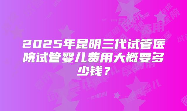 2025年昆明三代试管医院试管婴儿费用大概要多少钱？