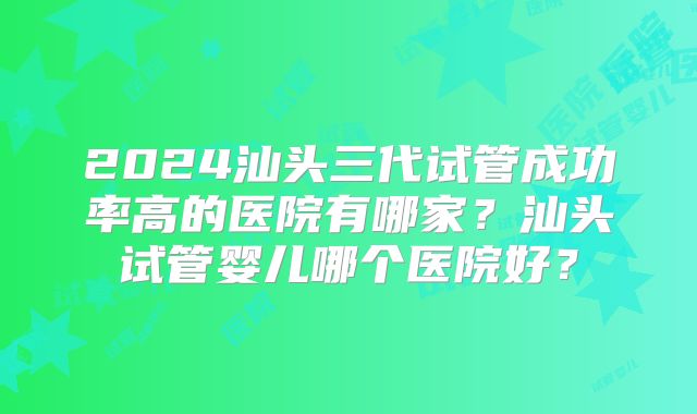 2024汕头三代试管成功率高的医院有哪家？汕头试管婴儿哪个医院好？