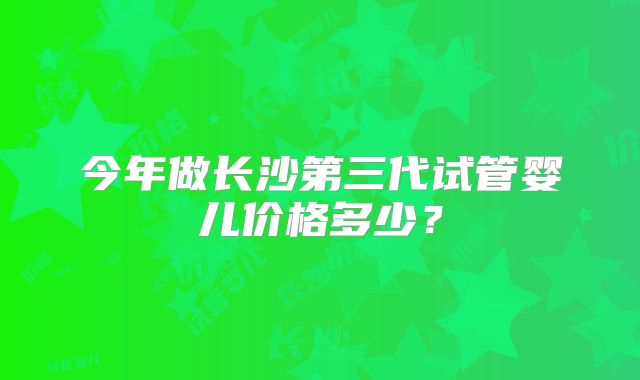 今年做长沙第三代试管婴儿价格多少？
