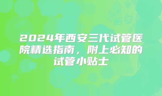2024年西安三代试管医院精选指南，附上必知的试管小贴士
