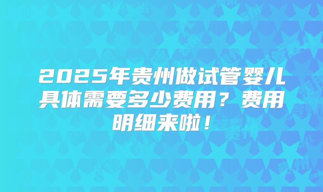 2025年贵州做试管婴儿具体需要多少费用？费用明细来啦！