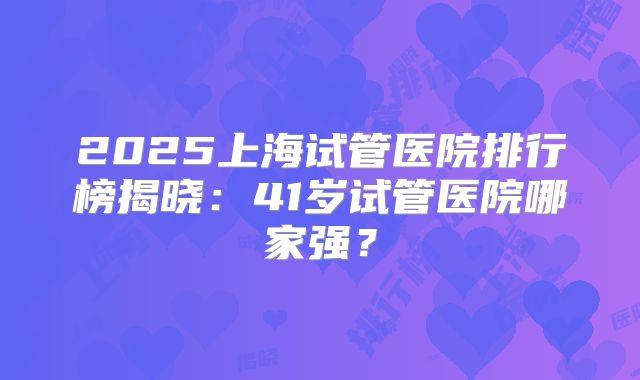 2025上海试管医院排行榜揭晓:41岁试管医院哪家强?