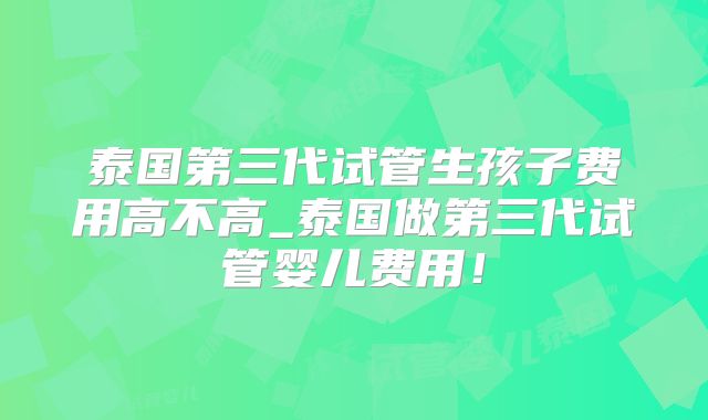 泰国第三代试管生孩子费用高不高_泰国做第三代试管婴儿费用!