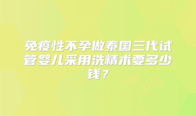 免疫性不孕做泰国三代试管婴儿采用洗精术要多少钱？