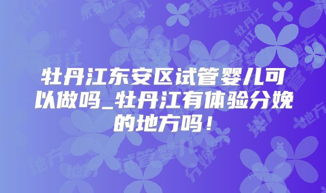 牡丹江东安区试管婴儿可以做吗_牡丹江有体验分娩的地方吗！
