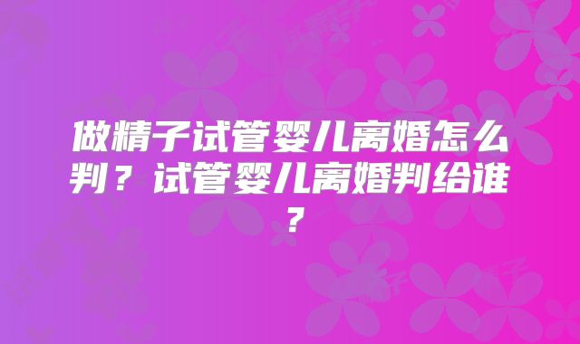 做精子试管婴儿离婚怎么判?试管婴儿离婚判给谁?
