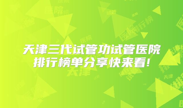 天津三代试管功试管医院排行榜单分享快来看!