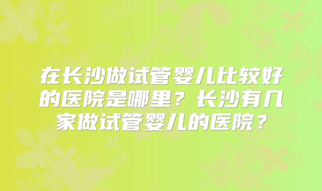在长沙做试管婴儿比较好的医院是哪里？长沙有几家做试管婴儿的医院？