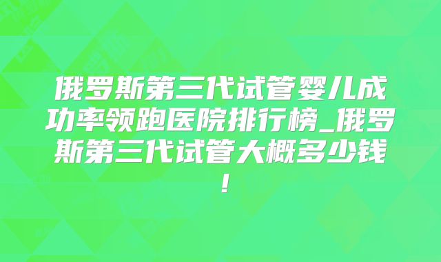 俄罗斯第三代试管婴儿成功率领跑医院排行榜_俄罗斯第三代试管大概多少钱!