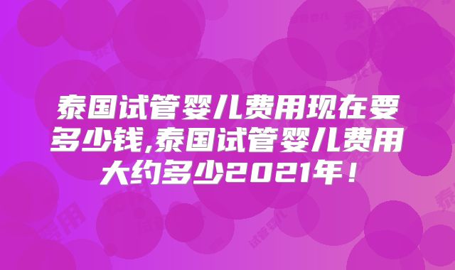泰国试管婴儿费用现在要多少钱,泰国试管婴儿费用大约多少2021年！