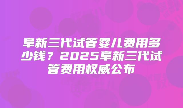阜新三代试管婴儿费用多少钱？2025阜新三代试管费用权威公布