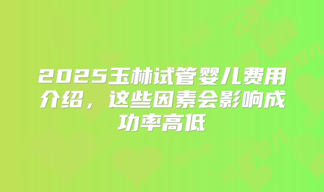 2025玉林试管婴儿费用介绍，这些因素会影响成功率高低