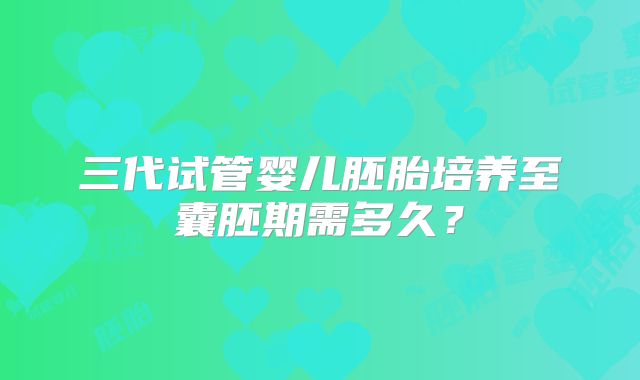 三代试管婴儿胚胎培养至囊胚期需多久?