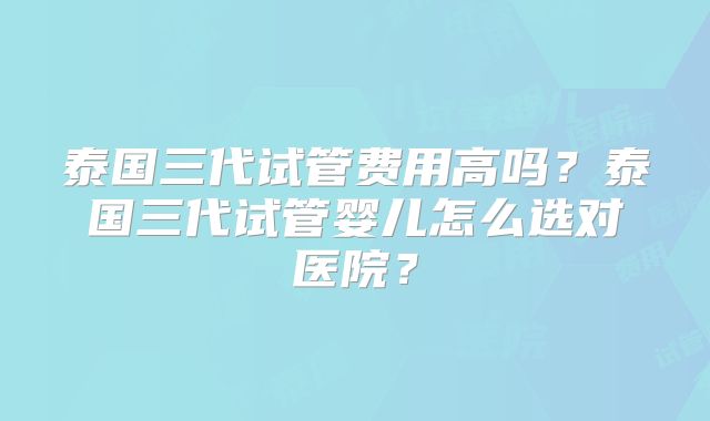 泰国三代试管费用高吗？泰国三代试管婴儿怎么选对医院？
